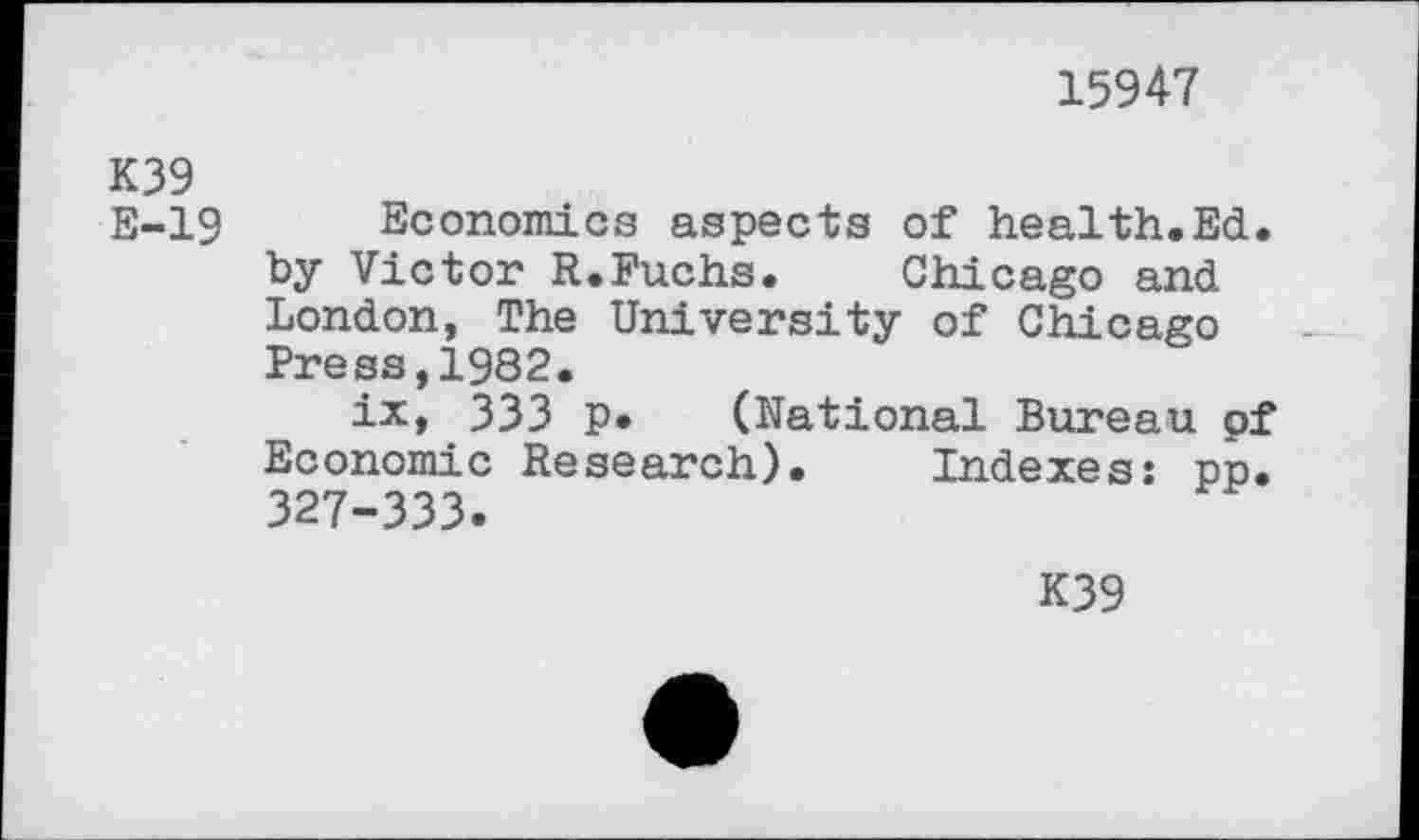 ﻿15947
K39
E-19 Economics aspects of health.Ed. by Victor R.Fuchs. Chicago and London, The University of Chicago Press,1982.
ix, 333 p. (National Bureau of Economic Research). Indexes: pp. 327-333.
K39